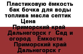 Пластиковую ёмкость бак бочка для воды топлива масла септик › Цена ­ 48 000 - Приморский край, Дальнегорск г. Сад и огород » Ёмкости   . Приморский край,Дальнегорск г.